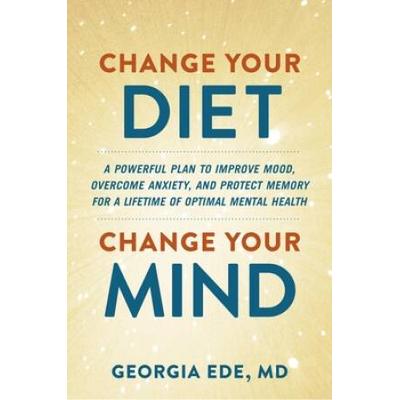 Change Your Diet, Change Your Mind: A Powerful Plan To Improve Mood, Overcome Anxiety, And Protect Memory For A Lifetime Of Optimal Mental Health